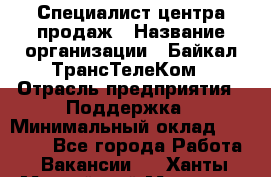 Специалист центра продаж › Название организации ­ Байкал-ТрансТелеКом › Отрасль предприятия ­ Поддержка › Минимальный оклад ­ 20 000 - Все города Работа » Вакансии   . Ханты-Мансийский,Мегион г.